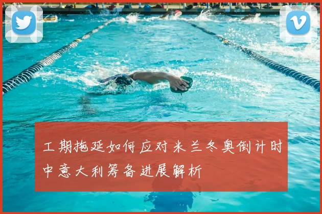 工期拖延如何应对米兰冬奥倒计时中意大利筹备进展解析