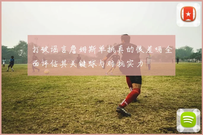 打破谣言詹姆斯单挑真的很差吗全面评估其关键球与对抗实力