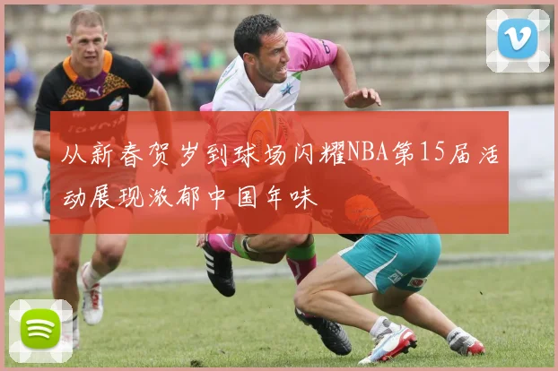 从新春贺岁到球场闪耀NBA第15届活动展现浓郁中国年味