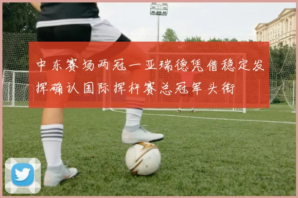 中东赛场两冠一亚瑞德凭借稳定发挥确认国际挥杆赛总冠军头衔