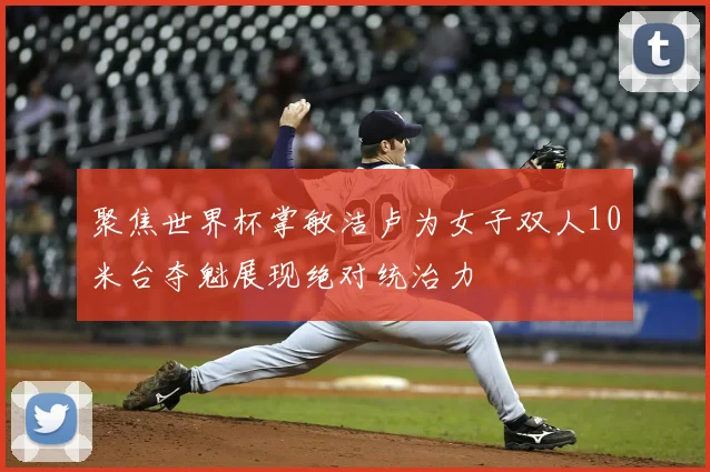 聚焦世界杯掌敏洁卢为女子双人10米台夺魁展现绝对统治力