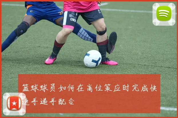 篮球球员如何在高位策应时完成快速手递手配合