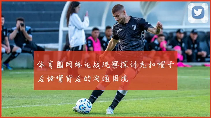 体育圈网络论战观察探讨先扣帽子后堵嘴背后的沟通困境