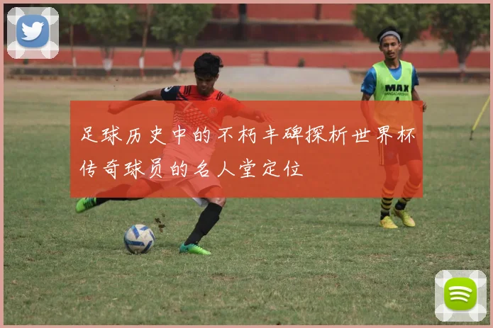足球历史中的不朽丰碑探析世界杯传奇球员的名人堂定位