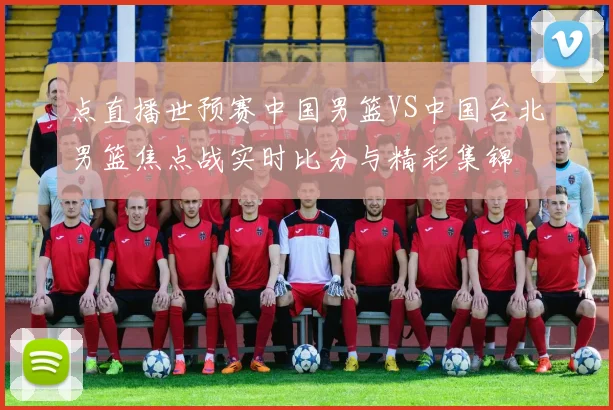 点直播世预赛中国男篮VS中国台北男篮焦点战实时比分与精彩集锦