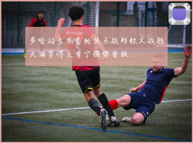 多哈站女单首轮焦点战郑钦文战胜大满贯得主肯宁强势晋级