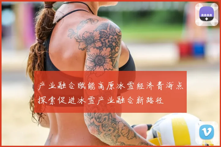 产业融合赋能高原冰雪经济青海点探索促进冰雪产业融合新路径