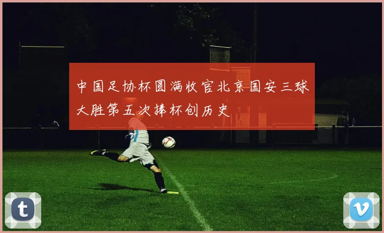 中国足协杯圆满收官北京国安三球大胜第五次捧杯创历史