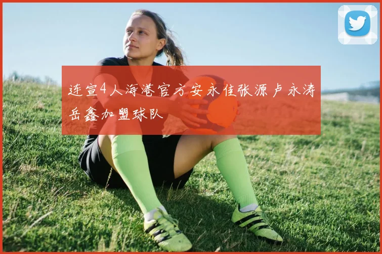 连宣4人海港官方安永佳张源卢永涛岳鑫加盟球队