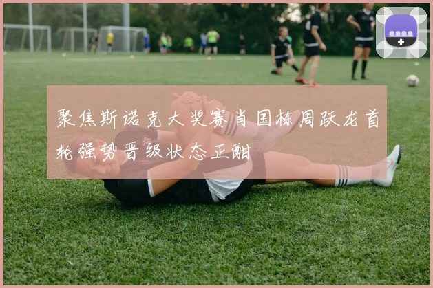 聚焦斯诺克大奖赛肖国栋周跃龙首轮强势晋级状态正酣